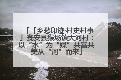 「乡愁印迹·村史村事」瓮安县猴场镇大河村：以“水”为“媒”共富共美从“河”而来