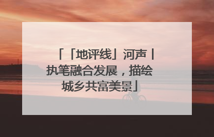 「地评线」河声丨执笔融合发展，描绘城乡共富美景