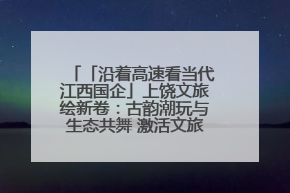 「沿着高速看当代江西国企」上饶文旅绘新卷：古韵潮玩与生态共舞 激活文旅产业新动能