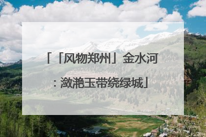 「风物郑州」金水河：潋滟玉带绕绿城