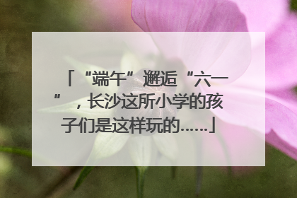 “端午”邂逅“六一”，长沙这所小学的孩子们是这样玩的……