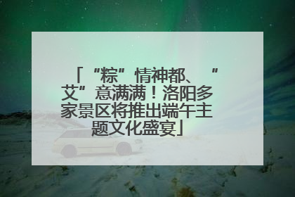 “粽”情神都、“艾”意满满！洛阳多家景区将推出端午主题文化盛宴