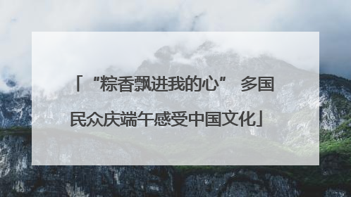 “粽香飘进我的心” 多国民众庆端午感受中国文化