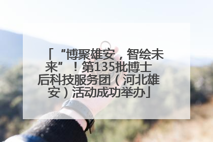 “博聚雄安，智绘未来”！第135批博士后科技服务团（河北雄安）活动成功举办