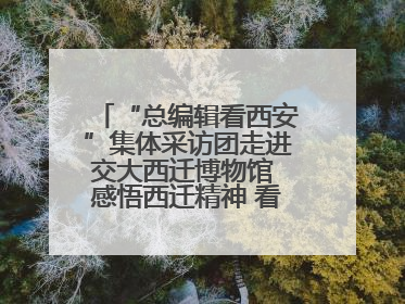 “总编辑看西安”集体采访团走进交大西迁博物馆 感悟西迁精神 看交大人续写爱国奋斗新篇章