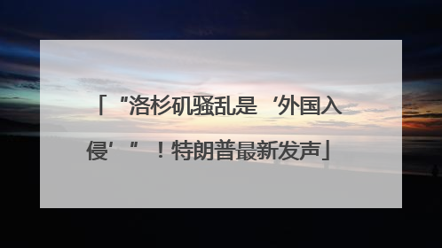 “洛杉矶骚乱是‘外国入侵’”！特朗普最新发声
