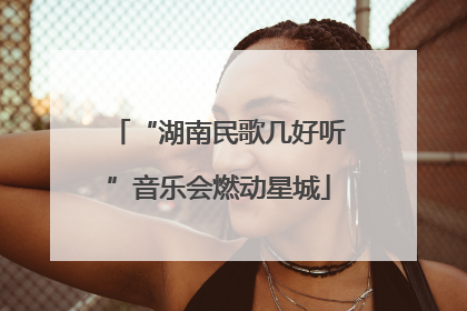 “湖南民歌几好听”音乐会燃动星城