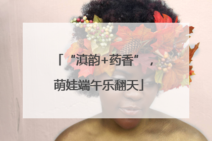 “滇韵+药香”，萌娃端午乐翻天