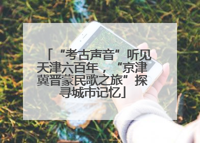 “考古声音”听见天津六百年，“京津冀晋蒙民歌之旅”探寻城市记忆