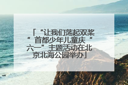 “让我们荡起双桨”首都少年儿童庆“六一”主题活动在北京北海公园举办