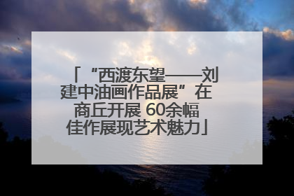 “西渡东望——刘建中油画作品展”在商丘开展 60余幅佳作展现艺术魅力
