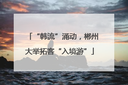 “韩流”涌动，郴州大举拓客“入境游”