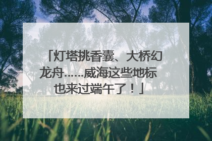 灯塔挑香囊、大桥幻龙舟……威海这些地标也来过端午了！