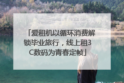 爱租机以循环消费解锁毕业旅行，线上租3C数码为青春定帧
