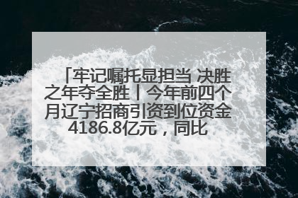 牢记嘱托显担当 决胜之年夺全胜丨今年前四个月辽宁招商引资到位资金4186.8亿元，同比增长17.4%