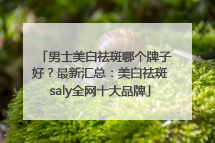 男士美白祛斑哪个牌子好？最新汇总：美白祛斑saly全网十大品牌