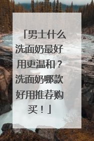 男士什么洗面奶最好用更温和？洗面奶哪款好用推荐购买！