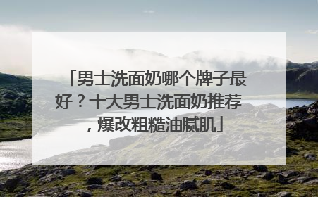 男士洗面奶哪个牌子最好？十大男士洗面奶推荐，爆改粗糙油腻肌