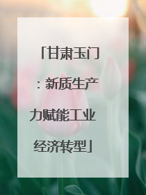 甘肃玉门：新质生产力赋能工业经济转型