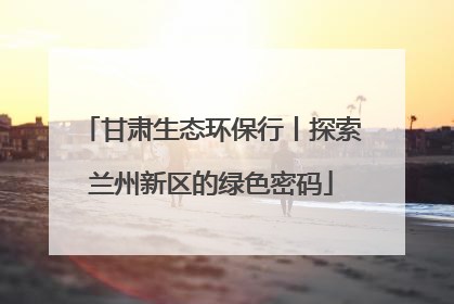 甘肃生态环保行丨探索兰州新区的绿色密码