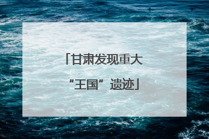 甘肃发现重大“王国”遗迹