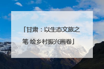 甘肃：以生态文旅之笔 绘乡村振兴画卷