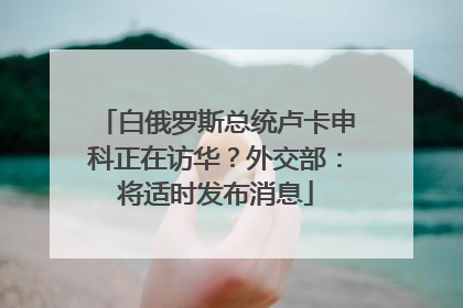 白俄罗斯总统卢卡申科正在访华？外交部：将适时发布消息