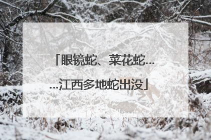 眼镜蛇、菜花蛇……江西多地蛇出没