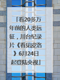 看20多万年前的人类远征，川台纪录片《看见皮洛》6月24日起登陆央视
