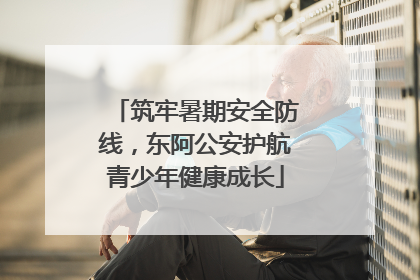 筑牢暑期安全防线，东阿公安护航青少年健康成长