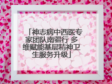 神志病中西医专家团队南疆行 多维赋能基层精神卫生服务升级