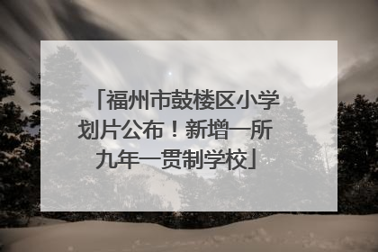 福州市鼓楼区小学划片公布！新增一所九年一贯制学校
