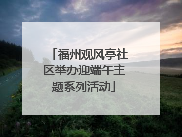 福州观风亭社区举办迎端午主题系列活动
