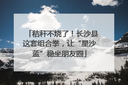 秸秆不烧了！长沙县这套组合拳，让“星沙蓝”稳坐朋友圈