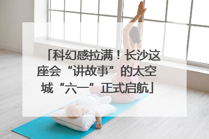 科幻感拉满！长沙这座会“讲故事”的太空城“六一”正式启航