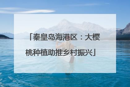 秦皇岛海港区：大樱桃种植助推乡村振兴