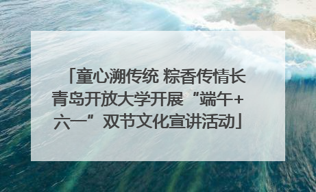 童心溯传统 粽香传情长青岛开放大学开展“端午+六一”双节文化宣讲活动