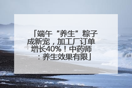 端午“养生”粽子成新宠，加工厂订单增长40%！中药师：养生效果有限