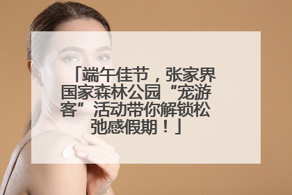 端午佳节，张家界国家森林公园“宠游客”活动带你解锁松弛感假期！