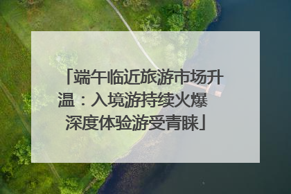端午临近旅游市场升温：入境游持续火爆 深度体验游受青睐
