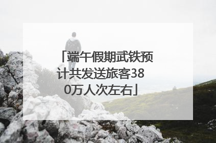 端午假期武铁预计共发送旅客380万人次左右