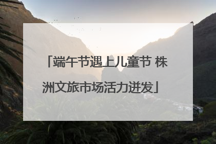 端午节遇上儿童节 株洲文旅市场活力迸发
