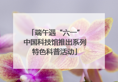 端午遇“六一” 中国科技馆推出系列特色科普活动