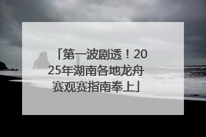 第一波剧透！2025年湖南各地龙舟赛观赛指南奉上