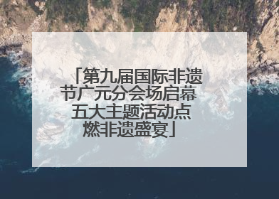 第九届国际非遗节广元分会场启幕 五大主题活动点燃非遗盛宴