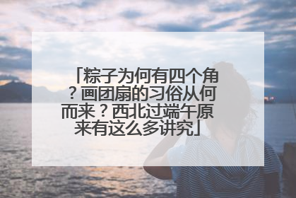 粽子为何有四个角？画团扇的习俗从何而来？西北过端午原来有这么多讲究