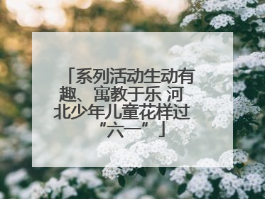 系列活动生动有趣、寓教于乐 河北少年儿童花样过“六一”