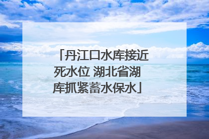 丹江口水库接近死水位 湖北省湖库抓紧蓄水保水