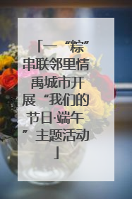 一“粽”串联邻里情 禹城市开展“我们的节日·端午”主题活动