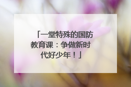 一堂特殊的国防教育课：争做新时代好少年！